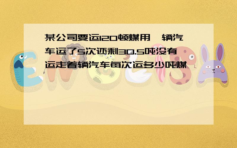 某公司要运120顿煤用一辆汽车运了5次还剩30.5吨没有运走着辆汽车每次运多少吨煤