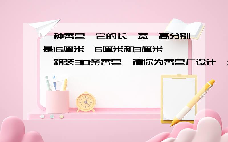 一种香皂,它的长、宽、高分别是16厘米、6厘米和3厘米,一箱装30条香皂,请你为香皂厂设计一种包装箱,要求如下：1、香皂装箱时,面积相同的面要相互完全重合；2、包装箱是一个长方体；3、