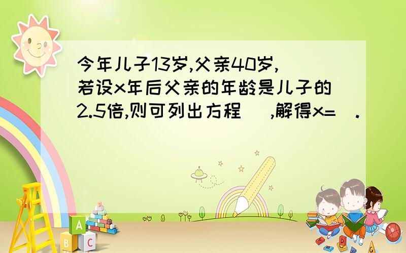 今年儿子13岁,父亲40岁,若设x年后父亲的年龄是儿子的2.5倍,则可列出方程   ,解得x=  .