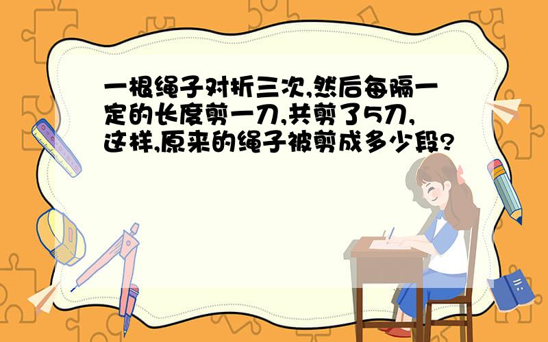 一根绳子对折三次,然后每隔一定的长度剪一刀,共剪了5刀,这样,原来的绳子被剪成多少段?