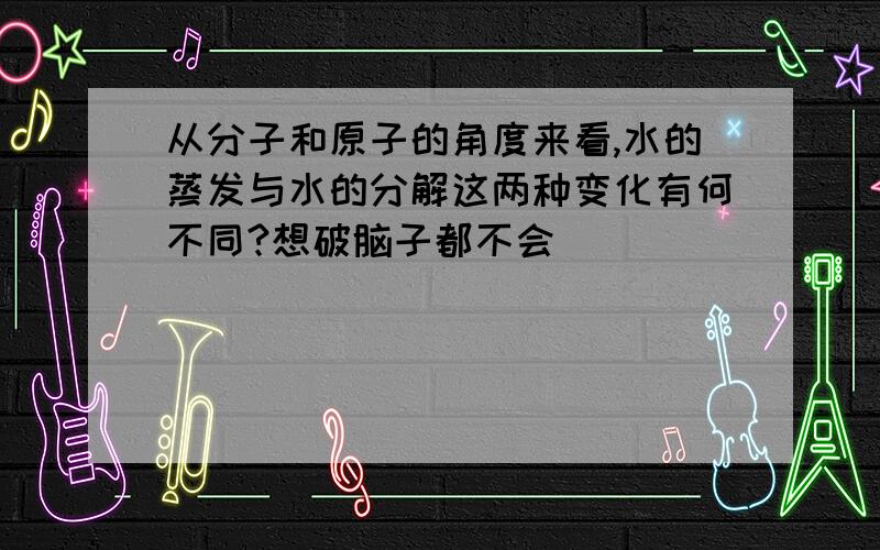 从分子和原子的角度来看,水的蒸发与水的分解这两种变化有何不同?想破脑子都不会