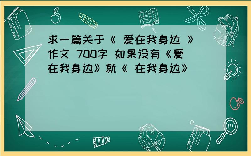 求一篇关于《 爱在我身边 》作文 700字 如果没有《爱在我身边》就《 在我身边》