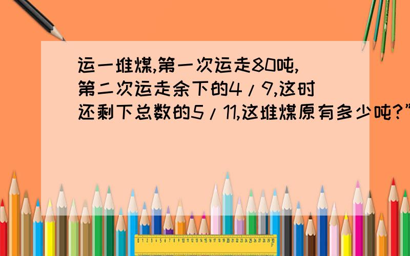 运一堆煤,第一次运走80吨,第二次运走余下的4/9,这时还剩下总数的5/11,这堆煤原有多少吨?”