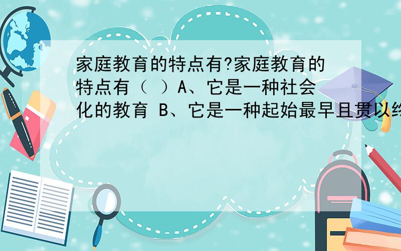 家庭教育的特点有?家庭教育的特点有（ ）A、它是一种社会化的教育 B、它是一种起始最早且贯以终身的教育 C、它是以血缘为纽带充满亲情之爱的教育 D、它是以家庭环境和日常生活为载体