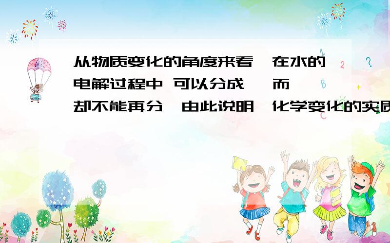 从物质变化的角度来看,在水的电解过程中 可以分成 ,而 却不能再分,由此说明,化学变化的实质是 .如题