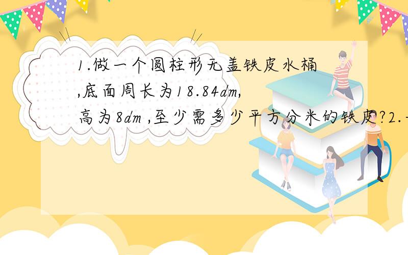 1.做一个圆柱形无盖铁皮水桶,底面周长为18.84dm,高为8dm ,至少需多少平方分米的铁皮?2.一堆圆锥形黄沙底面周长是25.12米,5米,每立方米的黄沙重1.5吨,这堆沙重多少吨?3.一项工程,甲做要18天,乙