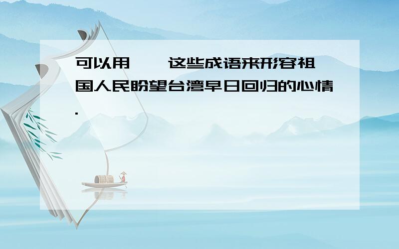 可以用 、 这些成语来形容祖国人民盼望台湾早日回归的心情.