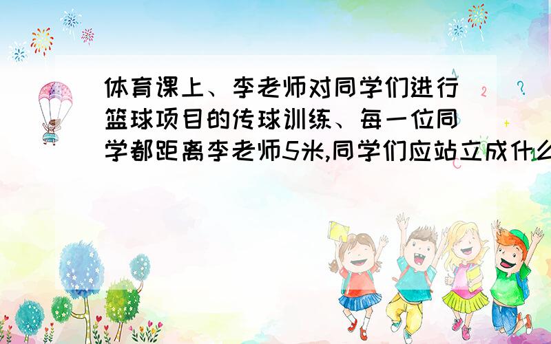 体育课上、李老师对同学们进行篮球项目的传球训练、每一位同学都距离李老师5米,同学们应站立成什么队形?所围成的图形面积是多少?