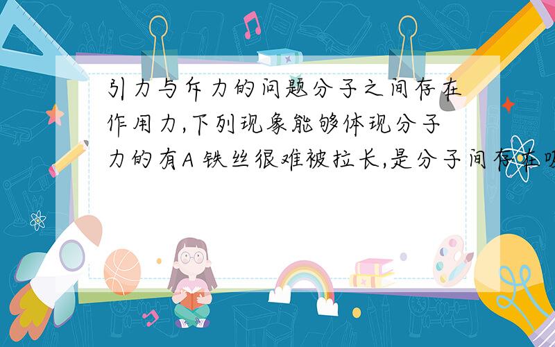 引力与斥力的问题分子之间存在作用力,下列现象能够体现分子力的有A 铁丝很难被拉长,是分子间存在吸引力的宏观表现B 谁很难被压缩,是分子间存在斥力的宏观表现C 气体总是很容易充满容