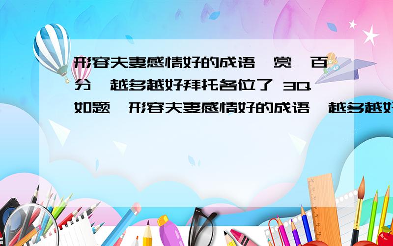 形容夫妻感情好的成语《赏一百分》越多越好拜托各位了 3Q如题,形容夫妻感情好的成语,越多越好,越快越好,最多的给100分