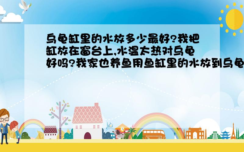 乌龟缸里的水放多少最好?我把缸放在窗台上,水温太热对乌龟好吗?我家也养鱼用鱼缸里的水放到乌龟缸里行吗?用自来水行吗?还有就是病龟全身涂紫药水,涂完后放入缸中吗?身上的请问一楼说