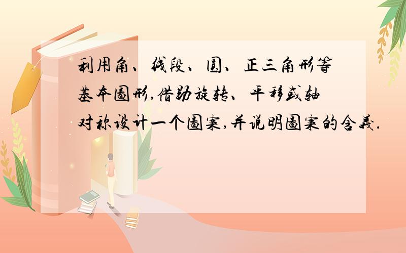 利用角、线段、圆、正三角形等基本图形,借助旋转、平移或轴对称设计一个图案,并说明图案的含义.