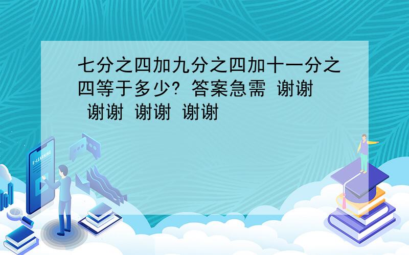 七分之四加九分之四加十一分之四等于多少? 答案急需 谢谢 谢谢 谢谢 谢谢