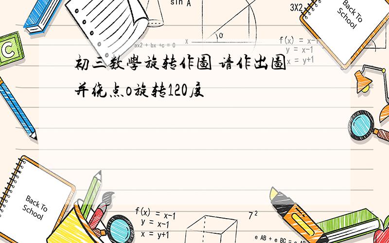 初三数学旋转作图 请作出图 并绕点o旋转120度