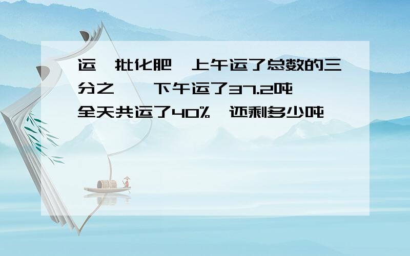 运一批化肥,上午运了总数的三分之一,下午运了37.2吨,全天共运了40%,还剩多少吨