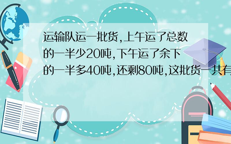 运输队运一批货,上午运了总数的一半少20吨,下午运了余下的一半多40吨,还剩80吨,这批货一共有多少吨?第一个回答的,