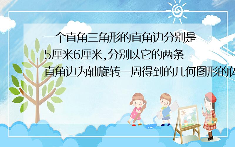 一个直角三角形的直角边分别是5厘米6厘米,分别以它的两条直角边为轴旋转一周得到的几何图形的体积各是多少立方厘米?