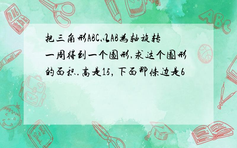 把三角形ABC以AB为轴旋转一周得到一个图形,求这个图形的面积.高是15，下面那条边是6