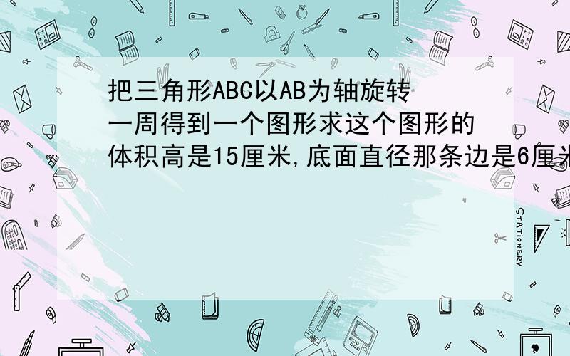 把三角形ABC以AB为轴旋转一周得到一个图形求这个图形的体积高是15厘米,底面直径那条边是6厘米.要准确数字答案还要有准确算式。过程.急用！！！