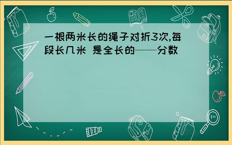 一根两米长的绳子对折3次,每段长几米 是全长的——分数