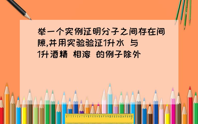 举一个实例证明分子之间存在间隙,并用实验验证1升水 与 1升酒精 相溶 的例子除外