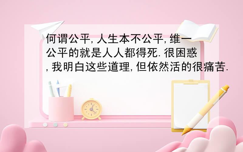 何谓公平,人生本不公平,维一公平的就是人人都得死.很困惑,我明白这些道理,但依然活的很痛苦.