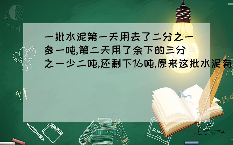 一批水泥第一天用去了二分之一多一吨,第二天用了余下的三分之一少二吨,还剩下16吨,原来这批水泥有多少吨?