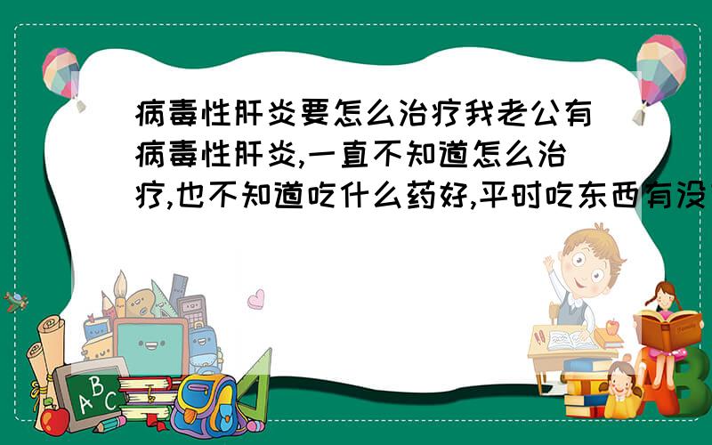 病毒性肝炎要怎么治疗我老公有病毒性肝炎,一直不知道怎么治疗,也不知道吃什么药好,平时吃东西有没有什么要忌口的,