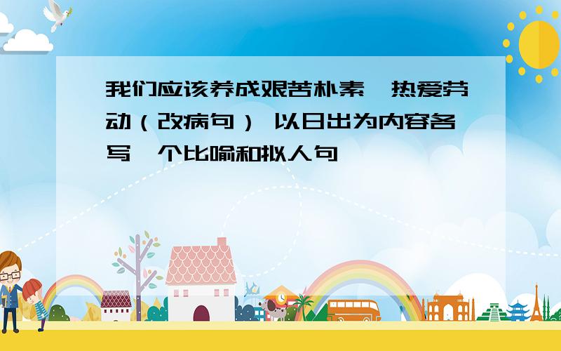 我们应该养成艰苦朴素,热爱劳动（改病句） 以日出为内容各写一个比喻和拟人句