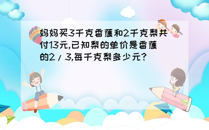 妈妈买3千克香蕉和2千克梨共付13元,已知梨的单价是香蕉的2/3,每千克梨多少元?