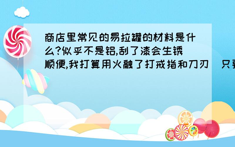 商店里常见的易拉罐的材料是什么?似乎不是铝,刮了漆会生锈顺便,我打算用火融了打戒指和刀刃（只要像就行不需要多锋利）,蜡烛办得到吗?