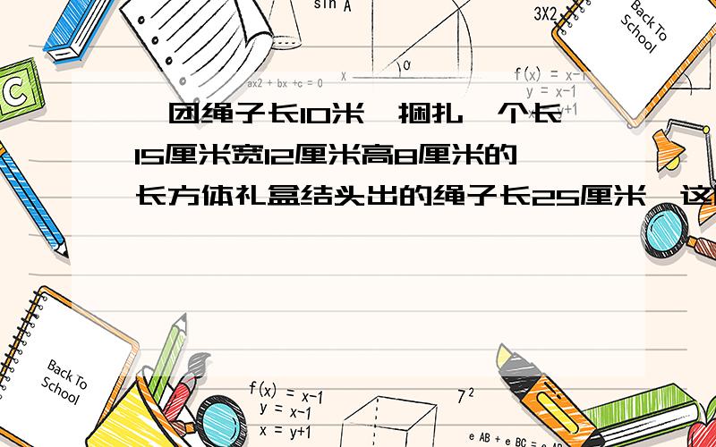 一团绳子长10米,捆扎一个长15厘米宽12厘米高8厘米的长方体礼盒结头出的绳子长25厘米,这团绳子最多捆扎