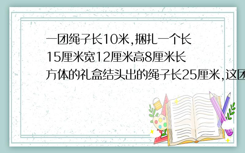 一团绳子长10米,捆扎一个长15厘米宽12厘米高8厘米长方体的礼盒结头出的绳子长25厘米,这团绳子最多捆扎