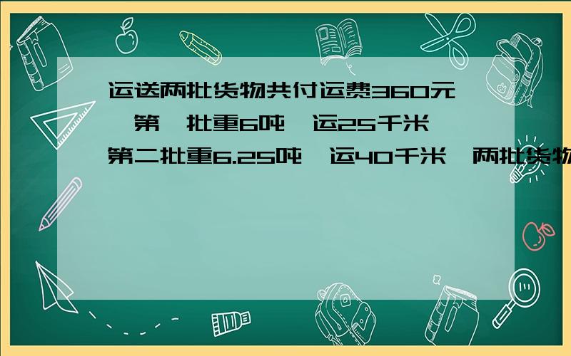 运送两批货物共付运费360元,第一批重6吨,运25千米,第二批重6.25吨,运40千米,两批货物各付运费多少元?