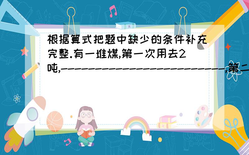 根据算式把题中缺少的条件补充完整.有一堆煤,第一次用去2吨,------------------------,第二次用去多少（1）2+7/8,补充条件：--------------------------.（2）2乘7/8,补充条件：-----------------------.（3）2除