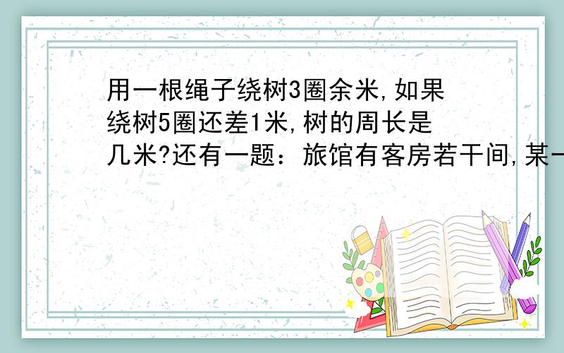 用一根绳子绕树3圈余米,如果绕树5圈还差1米,树的周长是几米?还有一题：旅馆有客房若干间,某一天来了一群客人,若每间住3人,则多两间房,若每间住2人,则多两人没房住．问有几间房?人有几