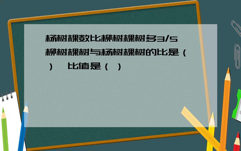 杨树棵数比柳树棵树多3/5,柳树棵树与杨树棵树的比是（ ）,比值是（ )