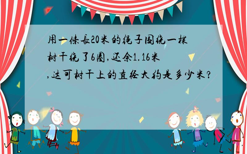 用一条长20米的绳子围绕一棵树干绕了6圈,还余1.16米,这可树干上的直径大约是多少米?