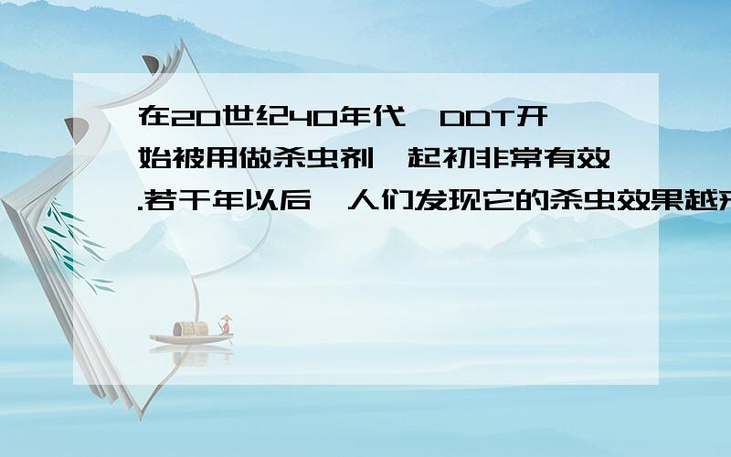 在20世纪40年代,DDT开始被用做杀虫剂,起初非常有效.若干年以后,人们发现它的杀虫效果越来越差.人们的解释是昆虫产生了抗药性.请你运用现代生物进化理论,对昆虫产生抗药性作出进一步的