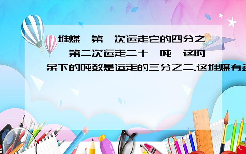 一堆煤,第一次运走它的四分之一,第二次运走二十一吨,这时余下的吨数是运走的三分之二.这堆煤有多少吨