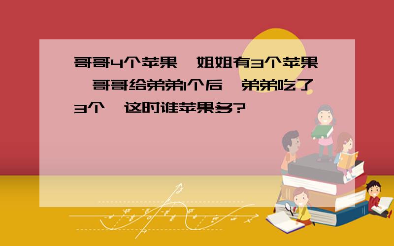 哥哥4个苹果,姐姐有3个苹果,哥哥给弟弟1个后,弟弟吃了3个,这时谁苹果多?