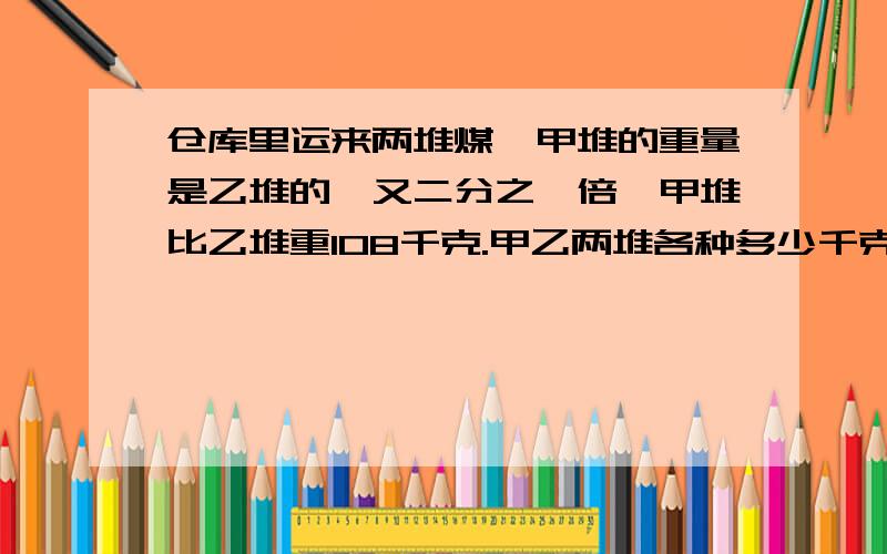 仓库里运来两堆煤,甲堆的重量是乙堆的一又二分之一倍,甲堆比乙堆重108千克.甲乙两堆各种多少千克?