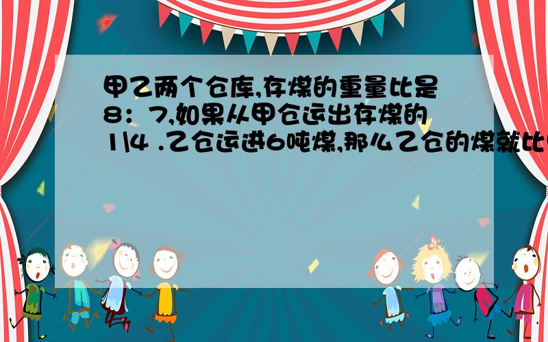 甲乙两个仓库,存煤的重量比是8：7,如果从甲仓运出存煤的1\4 .乙仓运进6吨煤,那么乙仓的煤就比甲仓多14吨.甲仓原存煤多少吨?要算式解答,不要方程