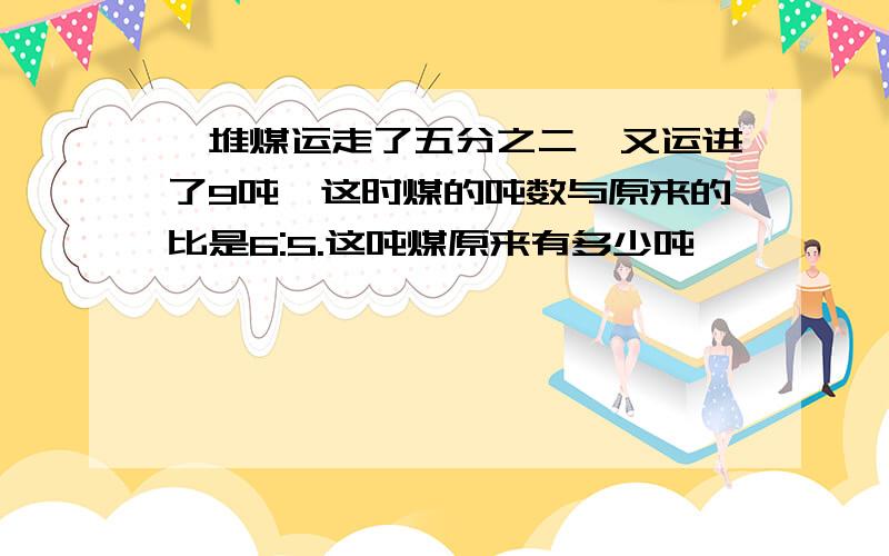 一堆煤运走了五分之二,又运进了9吨,这时煤的吨数与原来的比是6:5.这吨煤原来有多少吨