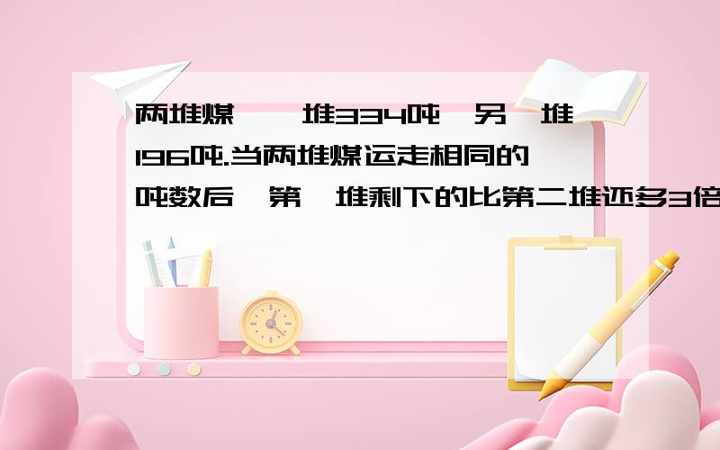 两堆煤,一堆334吨,另一堆196吨.当两堆煤运走相同的吨数后,第一堆剩下的比第二堆还多3倍,每堆运走多少