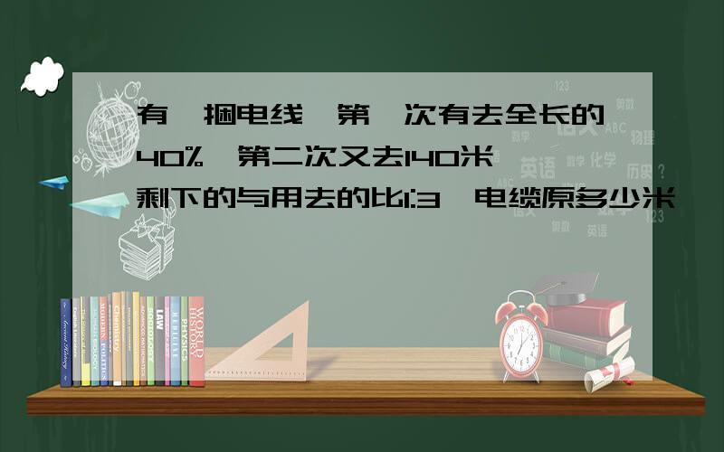 有一捆电线,第一次有去全长的40%,第二次又去140米,剩下的与用去的比1:3,电缆原多少米