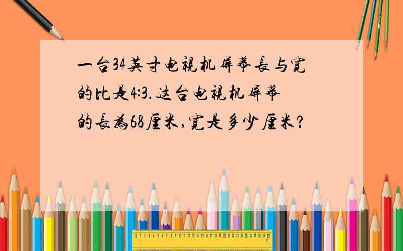 一台34英寸电视机屏幕长与宽的比是4:3.这台电视机屏幕的长为68厘米,宽是多少厘米?