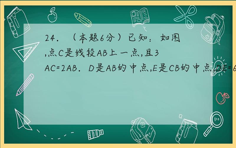 24．（本题6分）已知：如图,点C是线段AB上一点,且3AC=2AB．D是AB的中点,E是CB的中点,DE=6,求：（1）A图上不去,