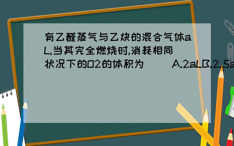 有乙醛蒸气与乙炔的混合气体aL,当其完全燃烧时,消耗相同状况下的O2的体积为（ ）A.2aLB.2.5aLC.3aLD.条件不足无法计算