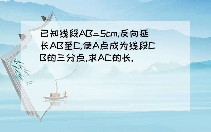 已知线段AB=5cm,反向延长AB至C,使A点成为线段CB的三分点,求AC的长.